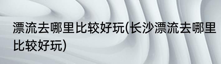 漂流去哪里比较好玩(长沙漂流去哪里比较好玩)