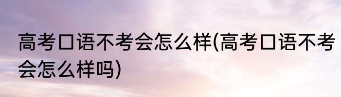高考口语不考会怎么样(高考口语不考会怎么样吗)