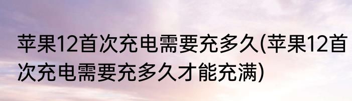 苹果12首次充电需要充多久(苹果12首次充电需要充多久才能充满)