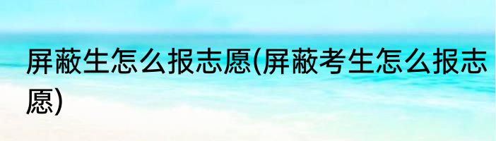 屏蔽生怎么报志愿(屏蔽考生怎么报志愿)