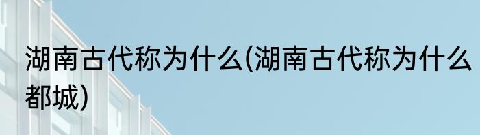 湖南古代称为什么(湖南古代称为什么都城)