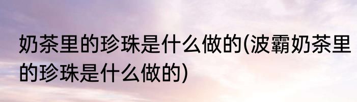 奶茶里的珍珠是什么做的(波霸奶茶里的珍珠是什么做的)