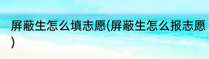 屏蔽生怎么填志愿(屏蔽生怎么报志愿)