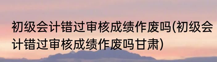 初级会计错过审核成绩作废吗(初级会计错过审核成绩作废吗甘肃)