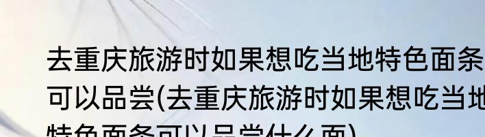 去重庆旅游时如果想吃当地特色面条可以品尝(去重庆旅游时如果想吃当地特色面条可以品尝什么面)