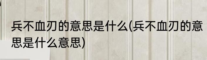 兵不血刃的意思是什么(兵不血刃的意思是什么意思)