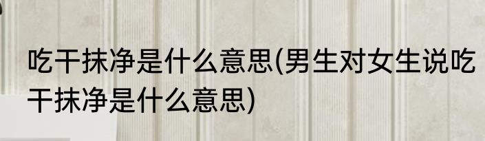 吃干抹净是什么意思(男生对女生说吃干抹净是什么意思)
