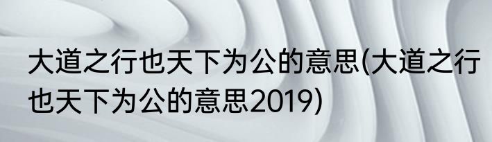 大道之行也天下为公的意思(大道之行也天下为公的意思2019)