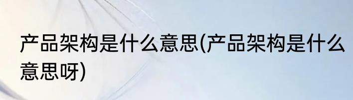 产品架构是什么意思(产品架构是什么意思呀)