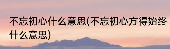 不忘初心什么意思(不忘初心方得始终什么意思)