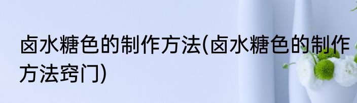 卤水糖色的制作方法(卤水糖色的制作方法窍门)