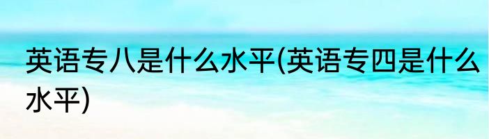 英语专八是什么水平(英语专四是什么水平)