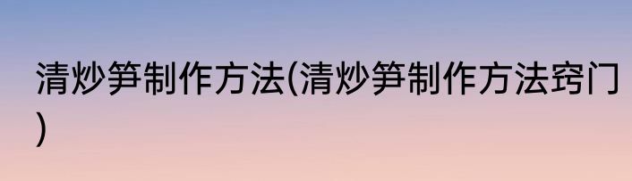 清炒笋制作方法(清炒笋制作方法窍门)