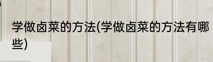 学做卤菜的方法(学做卤菜的方法有哪些)