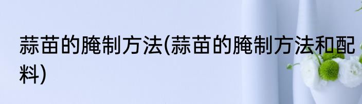 蒜苗的腌制方法(蒜苗的腌制方法和配料)
