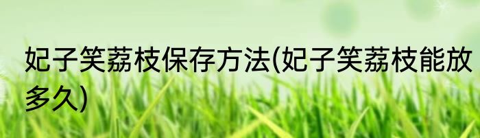 妃子笑荔枝保存方法(妃子笑荔枝能放多久)