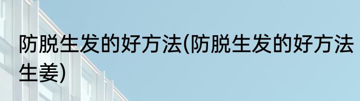防脱生发的好方法(防脱生发的好方法生姜)