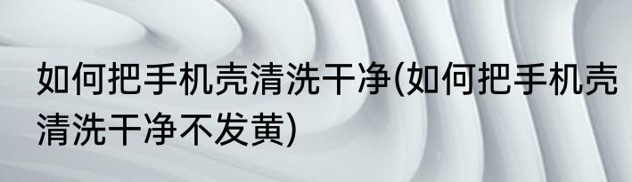 如何把手机壳清洗干净(如何把手机壳清洗干净不发黄)