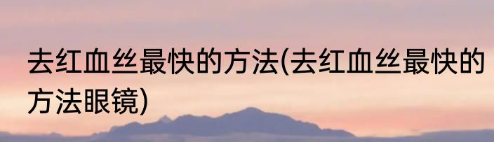 去红血丝最快的方法(去红血丝最快的方法眼镜)