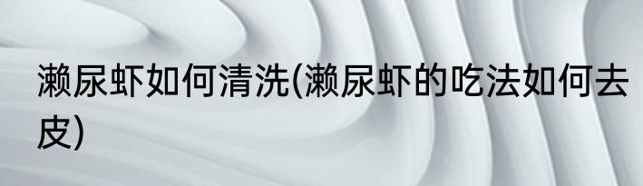 濑尿虾如何清洗(濑尿虾的吃法如何去皮)