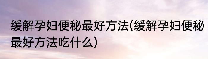 缓解孕妇便秘最好方法(缓解孕妇便秘最好方法吃什么)
