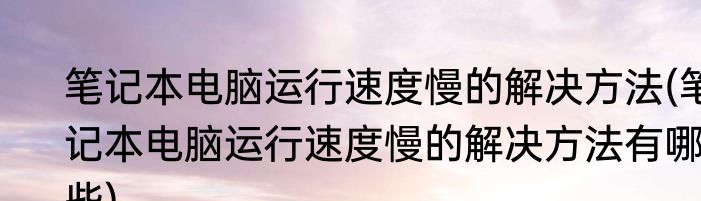 笔记本电脑运行速度慢的解决方法(笔记本电脑运行速度慢的解决方法有哪些)