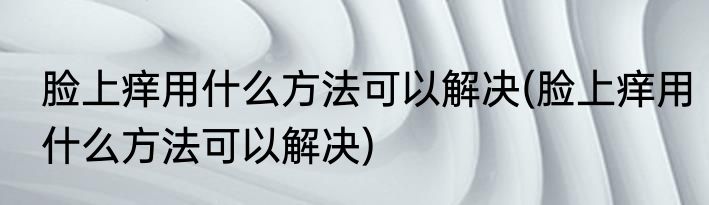 脸上痒用什么方法可以解决(脸上痒用什么方法可以解决)
