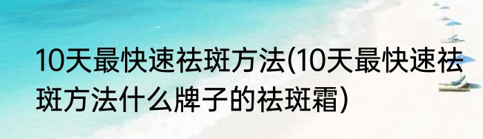 10天最快速祛斑方法(10天最快速祛斑方法什么牌子的祛斑霜)
