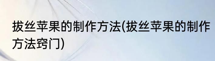 拔丝苹果的制作方法(拔丝苹果的制作方法窍门)