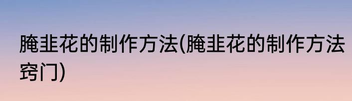 腌韭花的制作方法(腌韭花的制作方法窍门)