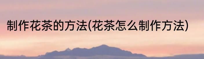 制作花茶的方法(花茶怎么制作方法)