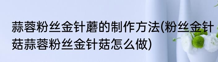 蒜蓉粉丝金针蘑的制作方法(粉丝金针菇蒜蓉粉丝金针菇怎么做)