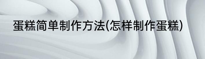 蛋糕简单制作方法(怎样制作蛋糕)