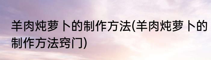 羊肉炖萝卜的制作方法(羊肉炖萝卜的制作方法窍门)