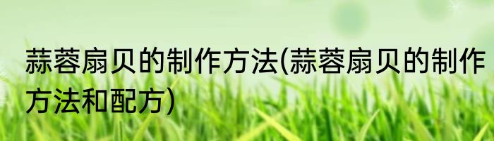 蒜蓉扇贝的制作方法(蒜蓉扇贝的制作方法和配方)