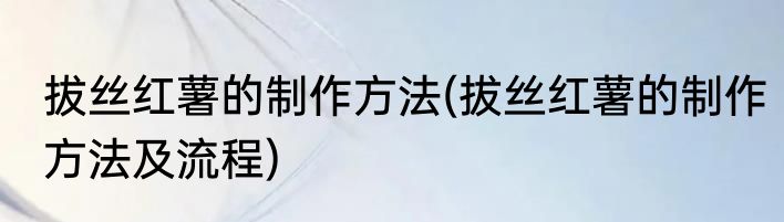 拔丝红薯的制作方法(拔丝红薯的制作方法及流程)