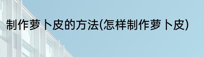 制作萝卜皮的方法(怎样制作萝卜皮)