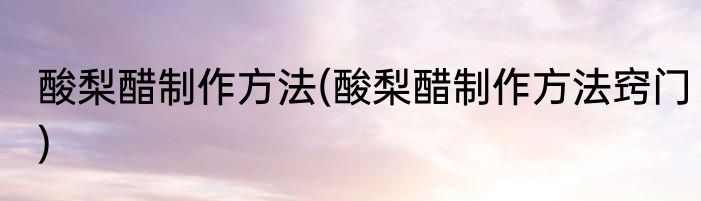 酸梨醋制作方法(酸梨醋制作方法窍门)