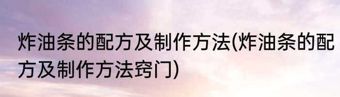 炸油条的配方及制作方法(炸油条的配方及制作方法窍门)