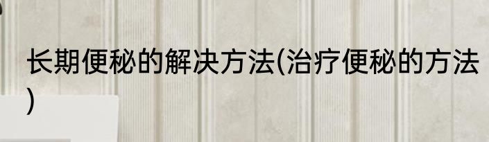 长期便秘的解决方法(治疗便秘的方法)