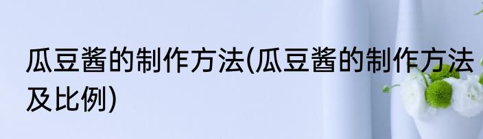 瓜豆酱的制作方法(瓜豆酱的制作方法及比例)