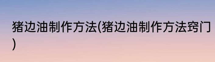 猪边油制作方法(猪边油制作方法窍门)