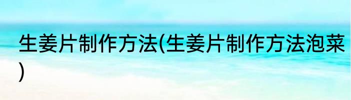 生姜片制作方法(生姜片制作方法泡菜)