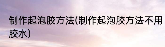 制作起泡胶方法(制作起泡胶方法不用胶水)