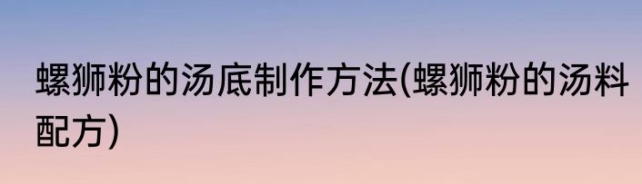 螺狮粉的汤底制作方法(螺狮粉的汤料配方)