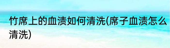 竹席上的血渍如何清洗(席子血渍怎么清洗)