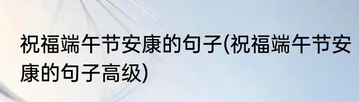 祝福端午节安康的句子(祝福端午节安康的句子高级)