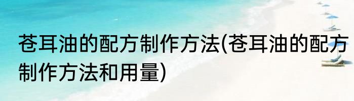 苍耳油的配方制作方法(苍耳油的配方制作方法和用量)