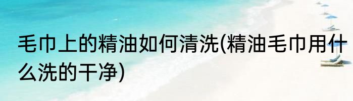 毛巾上的精油如何清洗(精油毛巾用什么洗的干净)