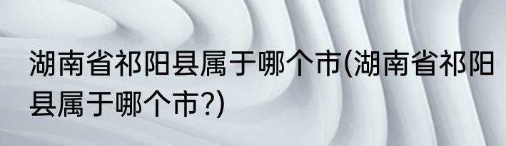湖南省祁阳县属于哪个市(湖南省祁阳县属于哪个市?)